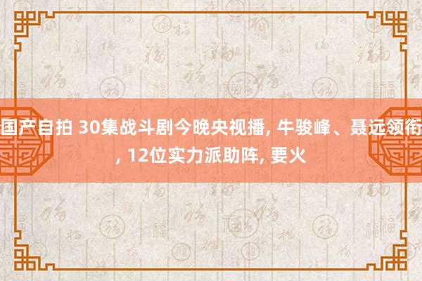 国产自拍 30集战斗剧今晚央视播， 牛骏峰、聂远领衔， 12位实力派助阵， 要火