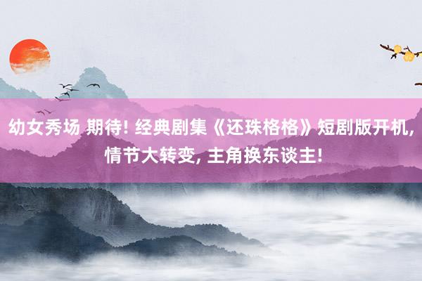 幼女秀场 期待! 经典剧集《还珠格格》短剧版开机， 情节大转变， 主角换东谈主!
