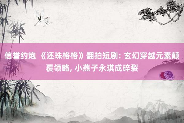 信誉约炮 《还珠格格》翻拍短剧: 玄幻穿越元素颠覆领略, 小燕子永琪成碎裂