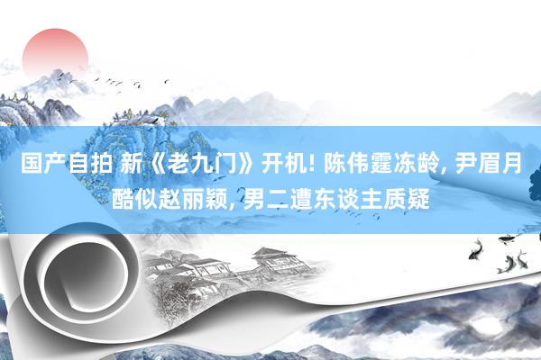 国产自拍 新《老九门》开机! 陈伟霆冻龄, 尹眉月酷似赵丽颖, 男二遭东谈主质疑
