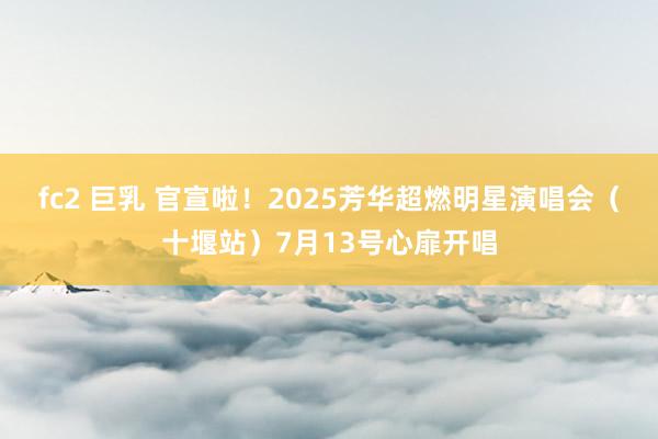 fc2 巨乳 官宣啦！2025芳华超燃明星演唱会（十堰站）7月13号心扉开唱