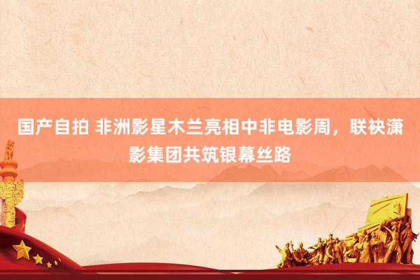 国产自拍 非洲影星木兰亮相中非电影周，联袂潇影集团共筑银幕丝路