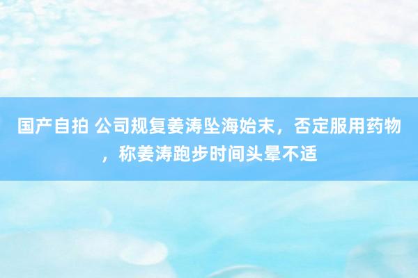 国产自拍 公司规复姜涛坠海始末，否定服用药物，称姜涛跑步时间头晕不适