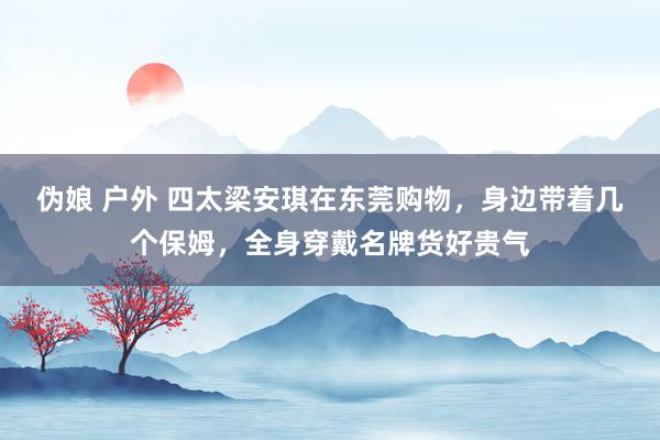 伪娘 户外 四太梁安琪在东莞购物，身边带着几个保姆，全身穿戴名牌货好贵气